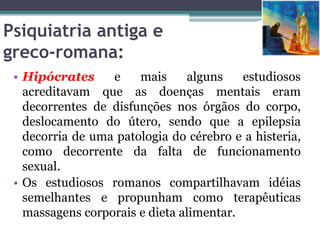 Psiquiatria antiga e
greco-romana:
• Hipócrates e mais alguns estudiosos
acreditavam que as doenças mentais eram
decorrentes de disfunções nos órgãos do corpo,
deslocamento do útero, sendo que a epilepsia
decorria de uma patologia do cérebro e a histeria,
como decorrente da falta de funcionamento
sexual.
• Os estudiosos romanos compartilhavam idéias
semelhantes e propunham como terapêuticas
massagens corporais e dieta alimentar.
 