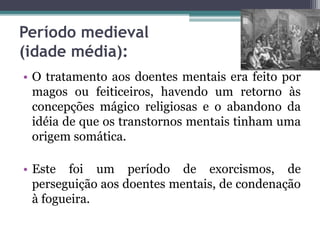 Período medieval
(idade média):
• O tratamento aos doentes mentais era feito por
magos ou feiticeiros, havendo um retorno às
concepções mágico religiosas e o abandono da
idéia de que os transtornos mentais tinham uma
origem somática.
• Este foi um período de exorcismos, de
perseguição aos doentes mentais, de condenação
à fogueira.
 