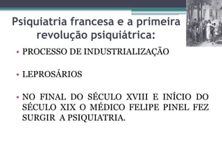 Psiquiatria francesa e a primeira
revolução psiquiátrica:
• PROCESSO DE INDUSTRIALIZAÇÃO
• LEPROSÁRIOS
• NO FINAL DO SÉCULO XVIII E INÍCIO DO
SÉCULO XIX O MÉDICO FELIPE PINEL FEZ
SURGIR A PSIQUIATRIA.
 