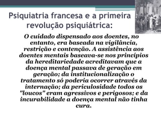 Psiquiatria francesa e a primeira
revolução psiquiátrica:
O cuidado dispensado aos doentes, no
entanto, era baseada na vigilância,
restrição e contenção. A assistência aos
doentes mentais baseava-se nos princípios
da hereditariedade acreditavam que a
doença mental passava de geração em
geração; da institucionalização o
tratamento só poderia ocorrer através da
internação; da periculosidade todos os
"loucos" eram agressivos e perigosos; e da
incurabilidade a doença mental não tinha
cura.
 