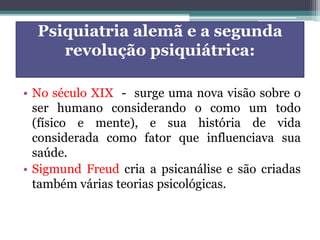 Psiquiatria alemã e a segunda
revolução psiquiátrica:
• No século XIX - surge uma nova visão sobre o
ser humano considerando o como um todo
(físico e mente), e sua história de vida
considerada como fator que influenciava sua
saúde.
• Sigmund Freud cria a psicanálise e são criadas
também várias teorias psicológicas.
 
