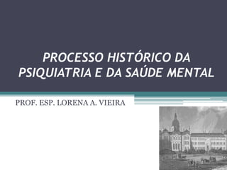 PROCESSO HISTÓRICO DA
PSIQUIATRIA E DA SAÚDE MENTAL
PROF. ESP. LORENA A. VIEIRA
 
