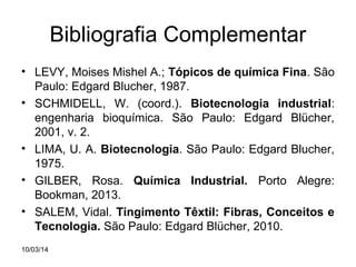 Bibliografia Complementar
• LEVY, Moises Mishel A.; Tópicos de química Fina. São
Paulo: Edgard Blucher, 1987.
• SCHMIDELL, W. (coord.). Biotecnologia industrial:
engenharia bioquímica. São Paulo: Edgard Blücher,
2001, v. 2.
• LIMA, U. A. Biotecnologia. São Paulo: Edgard Blucher,
1975.
• GILBER, Rosa. Química Industrial. Porto Alegre:
Bookman, 2013.
• SALEM, Vidal. Tingimento Têxtil: Fibras, Conceitos e
Tecnologia. São Paulo: Edgard Blücher, 2010.
10/03/14

 