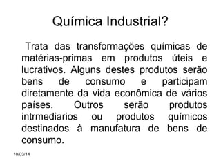 Química Industrial?
Trata das transformações químicas de
matérias-primas em produtos úteis e
lucrativos. Alguns destes produtos serão
bens
de
consumo
e
participam
diretamente da vida econômica de vários
países.
Outros
serão
produtos
intrmediarios ou produtos químicos
destinados à manufatura de bens de
consumo.
10/03/14

 