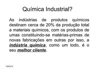 Química Industrial?
As indústrias de produtos químicos
destinam cerca de 20% da produção total
a materiais químicos, com os produtos de
umas constituindo-se matérias-primas de
novas fabricações em outras por isso, a
indústria química, como um todo, é o
seu melhor cliente.

10/03/14

 