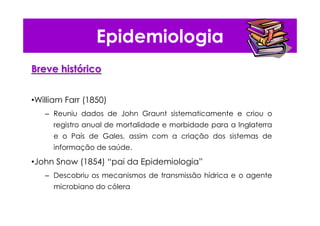 Epidemiologia
Breve histBreve históóricorico
•William Farr (1850)
– Reuniu dados de John Graunt sistematicamente e criou o
registro anual de mortalidade e morbidade para a Inglaterra
e o País de Gales, assim com a criação dos sistemas de
informação de saúde.
•John Snow (1854) “pai da Epidemiologia”
– Descobriu os mecanismos de transmissão hídrica e o agente
microbiano do cólera
 