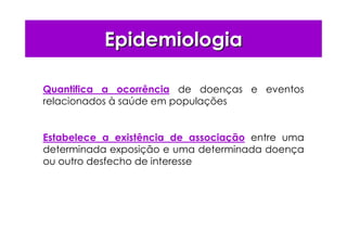 EpidemiologiaEpidemiologia
Quantifica a ocorrência de doenças e eventos
relacionados à saúde em populações
Estabelece a existência de associação entre uma
determinada exposição e uma determinada doença
ou outro desfecho de interesse
 