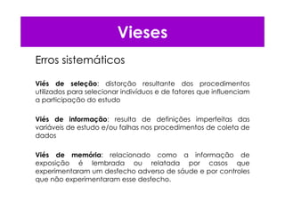 Vieses
Erros sistemáticos
Viés de seleção: distorção resultante dos procedimentos
utilizados para selecionar indivíduos e de fatores que influenciam
a participação do estudo
Viés de informação: resulta de definições imperfeitas das
variáveis de estudo e/ou falhas nos procedimentos de coleta de
dados
Viés de memória: relacionado como a informação de
exposição é lembrada ou relatada por casos que
experimentaram um desfecho adverso de sáude e por controles
que não experimentaram esse desfecho.
 