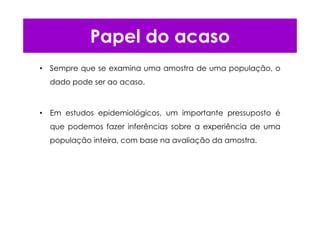 Papel do acaso
• Sempre que se examina uma amostra de uma população, o
dado pode ser ao acaso.
• Em estudos epidemiológicos, um importante pressuposto é
que podemos fazer inferências sobre a experiência de uma
população inteira, com base na avaliação da amostra.
 