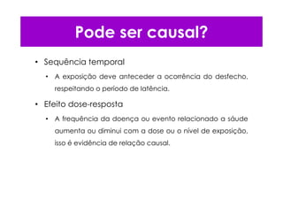 Pode ser causal?
• Sequência temporal
• A exposição deve anteceder a ocorrência do desfecho,
respeitando o período de latência.
• Efeito dose-resposta
• A frequência da doença ou evento relacionado a sáude
aumenta ou diminui com a dose ou o nível de exposição,
isso é evidência de relação causal.
 