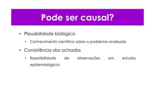 Pode ser causal?
• Plausibilidade biológica
• Conhecimento cientifico sobre o problema analisado
• Consistência dos achados
• Repetibilidade de observações em estudos
epidemiológicos
 
