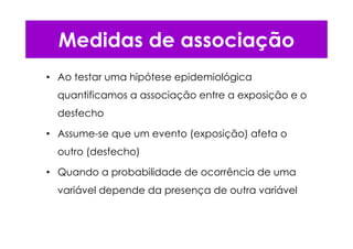 • Ao testar uma hipótese epidemiológica
quantificamos a associação entre a exposição e o
desfecho
• Assume-se que um evento (exposição) afeta o
outro (desfecho)
• Quando a probabilidade de ocorrência de uma
variável depende da presença de outra variável
Medidas de associação
 