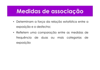 • Determinam a força da relação estatística entre a
exposição e o desfecho;
• Refletem uma comparação entre as medidas de
frequência de duas ou mais categorias de
exposição
Medidas de associação
 
