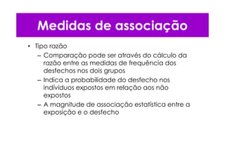 • Tipo razão
– Comparação pode ser através do cálculo da
razão entre as medidas de frequência dos
desfechos nos dois grupos
– Indica a probabilidade do desfecho nos
indíviduos expostos em relação aos não
expostos
– A magnitude de associação estatística entre a
exposição e o desfecho
Medidas de associação
 