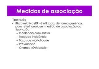Tipo razão
• Risco relativo (RR) é utilizado, de forma genérica,
para referir qualquer medida de associação do
tipo razão
– Incidência cumulativa
– Taxas de incidência
– Taxas de mortalidade
– Prevalência
– Chance (Odds ratio)
Medidas de associação
 