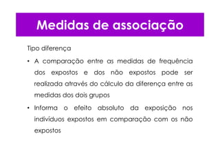 Tipo diferença
• A comparação entre as medidas de frequência
dos expostos e dos não expostos pode ser
realizada através do cálculo da diferença entre as
medidas dos dois grupos
• Informa o efeito absoluto da exposição nos
indivíduos expostos em comparação com os não
expostos
Medidas de associação
 