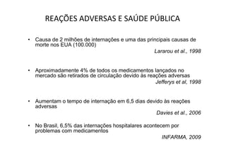 • Causa de 2 milhões de internações e uma das principais causas de
morte nos EUA (100.000)
Lararou et al., 1998
• Aproximadamente 4% de todos os medicamentos lançados no
mercado são retirados de circulação devido às reações adversas
Jefferys et al, 1998
• Aumentam o tempo de internação em 6,5 dias devido às reações
adversas
Davies et al., 2006
• No Brasil, 6,5% das internações hospitalares acontecem por
problemas com medicamentos
INFARMA, 2009
REAÇÕES ADVERSAS E SAÚDE PÚBLICA
 