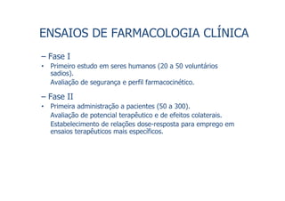 ENSAIOS DE FARMACOLOGIA CLÍNICA
– Fase I
• Primeiro estudo em seres humanos (20 a 50 voluntários
sadios).
Avaliação de segurança e perfil farmacocinético.
– Fase II
• Primeira administração a pacientes (50 a 300).
Avaliação de potencial terapêutico e de efeitos colaterais.
Estabelecimento de relações dose-resposta para emprego em
ensaios terapêuticos mais específicos.
 