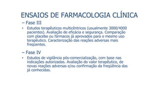 ENSAIOS DE FARMACOLOGIA CLÍNICA
– Fase III
• Estudos terapêuticos multicêntricos (usualmente 3000/4000
pacientes). Avaliação de eficácia e segurança. Comparação
com placebo ou fármacos já aprovados para o mesmo uso
terapêutico. Caracterização das reações adversas mais
freqüentes.
– Fase IV
• Estudos de vigilância pós-comercialização, com base nas
indicações autorizadas. Avaliação do valor terapêutico, de
novas reações adversas e/ou confirmação da freqüência das
já conhecidas.
 