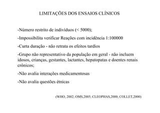 LIMITAÇÕES DOS ENSAIOS CLÍNICOS
-Número restrito de indivíduos (< 5000);
-Impossibilita verificar Reações com incidência 1:100000
-Curta duração - não retrata os efeitos tardios
-Grupo não representativo da população em geral - não incluem
idosos, crianças, gestantes, lactantes, hepatopatas e doentes renais
crônicos;
-Não avalia interações medicamentosas
-Não avalia questões étnicas
(WHO, 2002; OMS,2005; CLEOPHAS,2000; COLLET,2000)
 