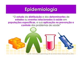 EpidemiologiaEpidemiologia
“O estudo da distribuição e dos determinantes de
estados ou eventos relacionados à saúde em
populações específicas, e sua aplicação na prevenção e
controle dos problemas de saúde”
Last JM. A dictionary of epidemiology, 4th ed. Oxford, Oxford University Press, 2001.
 