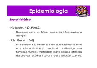 Epidemiologia
Breve histBreve históóricorico
•Hipócrates (460-370 a.C.)
– Descreveu como os fatores ambientais influenciavam as
doenças.
•John Graunt (1662)
– Foi o primeiro a quantificar os padrões de nascimento, morte
e ocorrência de doença, ressaltando as diferenças entre
homens e mulheres, mortalidade infantil elevada, diferenças
das doenças nas áreas urbanas e rurais e variações sazonais.
 