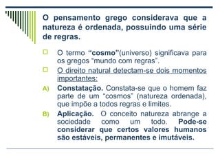 O pensamento grego considerava que a
natureza é ordenada, possuindo uma série
de regras.


A)

B)

O termo “cosmo”(universo) significava para
os gregos “mundo com regras”.
O direito natural detectam-se dois momentos
importantes:
Constatação. Constata-se que o homem faz
parte de um “cosmos” (natureza ordenada),
que impõe a todos regras e limites.
Aplicação. O conceito natureza abrange a
sociedade como um todo. Pode-se
considerar que certos valores humanos
são estáveis, permanentes e imutáveis.

 