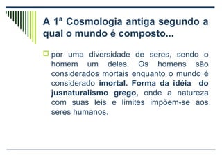 A 1ª Cosmologia antiga segundo a
qual o mundo é composto...
 por uma diversidade de seres, sendo o

homem um deles. Os homens são
considerados mortais enquanto o mundo é
considerado imortal. Forma da idéia do
jusnaturalismo grego, onde a natureza
com suas leis e limites impõem-se aos
seres humanos.

 