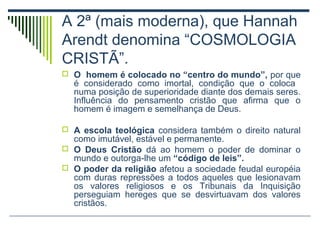 A 2ª (mais moderna), que Hannah
Arendt denomina “COSMOLOGIA
CRISTÃ”.
 O homem é colocado no “centro do mundo”, por que

é considerado como imortal, condição que o coloca
numa posição de superioridade diante dos demais seres.
Influência do pensamento cristão que afirma que o
homem é imagem e semelhança de Deus.

 A escola teológica considera também o direito natural

como imutável, estável e permanente.
 O Deus Cristão dá ao homem o poder de dominar o
mundo e outorga-lhe um “código de leis”.
 O poder da religião afetou a sociedade feudal européia
com duras repressões a todos aqueles que lesionavam
os valores religiosos e os Tribunais da Inquisição
perseguiam hereges que se desvirtuavam dos valores
cristãos.

 