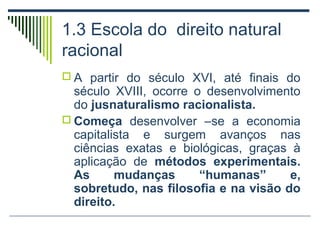 1.3 Escola do direito natural
racional
 A partir do século XVI, até finais do

século XVIII, ocorre o desenvolvimento
do jusnaturalismo racionalista.
 Começa desenvolver –se a economia
capitalista e surgem avanços nas
ciências exatas e biológicas, graças à
aplicação de métodos experimentais.
As
mudanças
“humanas”
e,
sobretudo, nas filosofia e na visão do
direito.

 