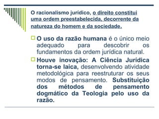 O racionalismo jurídico, o direito constitui
uma ordem preestabelecida, decorrente da
natureza do homem e da sociedade.
 O uso da razão humana é o único meio

adequado
para
descobrir
os
fundamentos da ordem jurídica natural.
 Houve inovação: A Ciência Jurídica
torna-se laica, desenvolvendo atividade
metodológica para reestruturar os seus
modos de pensamento. Substituição
dos
métodos
de
pensamento
dogmático da Teologia pelo uso da
razão.

 