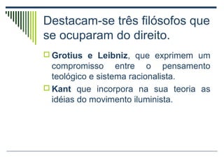 Destacam-se três filósofos que
se ocuparam do direito.
 Grotius e Leibniz, que exprimem um

compromisso entre o pensamento
teológico e sistema racionalista.
 Kant que incorpora na sua teoria as
idéias do movimento iluminista.

 