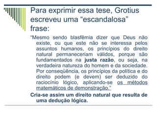 Para exprimir essa tese, Grotius
escreveu uma “escandalosa”
frase:
“Mesmo sendo blasfêmia dizer que Deus não
existe, ou que este não se interessa pelos
assuntos humanos, os princípios do direito
natural permaneceriam válidos, porque são
fundamentados na justa razão, ou seja, na
verdadeira natureza do homem e da sociedade.
Por conseqüência, os princípios da política e do
direito podem (e devem) ser deduzido do
raciocínio lógico, aplicando-se os métodos
matemáticos de demonstração.”
Cria-se assim um direito natural que resulta de
uma dedução lógica.

 