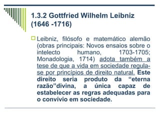 1.3.2 Gottfried Wilhelm Leibniz
(1646 -1716)
 Leibniz, filósofo e matemático alemão

(obras principais: Novos ensaios sobre o
intelecto
humano,
1703-1705;
Monadologia, 1714) adota também a
tese de que a vida em sociedade regulase por princípios de direito natural. Este
direito seria produto da “eterna
razão”divina, a única capaz de
estabelecer as regras adequadas para
o convívio em sociedade.

 