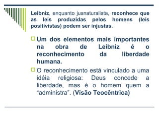 Leibniz, enquanto jusnaturalista, reconhece que
as leis produzidas pelos homens (leis
positivistas) podem ser injustas.
 Um dos elementos mais importantes

na
obra
de
Leibniz
é
o
reconhecimento
da
liberdade
humana.
 O reconhecimento está vinculado a uma
idéia religiosa: Deus concede a
liberdade, mas é o homem quem a
“administra”. (Visão Teocêntrica)

 