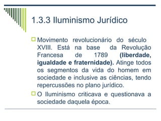 1.3.3 Iluminismo Jurídico
 Movimento revolucionário do século

XVIII. Está na base
da Revolução
Francesa
de
1789
(liberdade,
igualdade e fraternidade). Atinge todos
os segmentos da vida do homem em
sociedade e inclusive as ciências, tendo
repercussões no plano jurídico.
 O Iluminismo criticava e questionava a
sociedade daquela época.

 