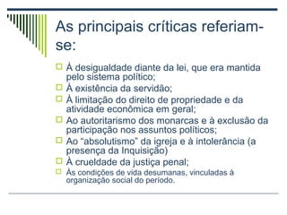 As principais críticas referiamse:
 À desigualdade diante da lei, que era mantida






pelo sistema político;
À existência da servidão;
À limitação do direito de propriedade e da
atividade econômica em geral;
Ao autoritarismo dos monarcas e à exclusão da
participação nos assuntos políticos;
Ao “absolutismo” da igreja e à intolerância (a
presença da Inquisição)
À crueldade da justiça penal;

 Às condições de vida desumanas, vinculadas à

organização social do período.

 