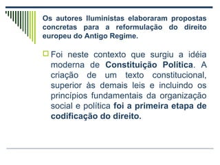 Os autores Iluministas elaboraram propostas
concretas para a reformulação do direito
europeu do Antigo Regime.
 Foi neste contexto que surgiu a idéia

moderna de Constituição Política. A
criação de um texto constitucional,
superior às demais leis e incluindo os
princípios fundamentais da organização
social e política foi a primeira etapa de
codificação do direito.

 
