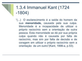 1.3.4 Immanuel Kant (1724
-1804)
“(...) O esclarecimento é a saída do homem da
sua menoridade, causada pela sua culpa.
Menoridade é a incapacidade de utilizar o
próprio raciocínio sem a orientação de outra
pessoa. Esta menoridade se dá por sua própria
culpa quando não é causada por falta de
raciocínio, mas sim por falta de decisão e de
coragem em utilizar o próprio raciocínio sem a
orientação de um outro”(Kant, 1998-a, p.53).

 