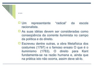 ...
 Um

representante “radical” da escola
racionalista.
 As suas idéias devem ser consideradas como
conseqüência da corrente iluminista no campo
da política e do direito.
 Escreveu dentre outras, a obra Metafísica dos
costumes (1797) e o famoso ensaio O que é o
iluminismo (1783). O direito para Kant
fundamenta-se na razão humana e, ainda que
na prática isto não ocorra, assim deve sê-lo.

 