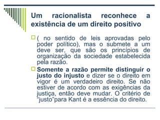 Um racionalista reconhece a
existência de um direito positivo
 ( no sentido de leis aprovadas pelo

poder político), mas o submete a um
deve ser, que são os princípios de
organização da sociedade estabelecida
pela razão.
 Somente a razão permite distinguir o
justo do injusto e dizer se o direito em
vigor é um verdadeiro direito. Se não
estiver de acordo com as exigências da
justiça, então deve mudar. O critério de
“justo”para Kant é a essência do direito.

 