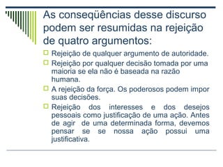 As conseqüências desse discurso
podem ser resumidas na rejeição
de quatro argumentos:
 Rejeição de qualquer argumento de autoridade.
 Rejeição por qualquer decisão tomada por uma

maioria se ela não é baseada na razão
humana.
 A rejeição da força. Os poderosos podem impor
suas decisões.
 Rejeição dos interesses e dos desejos
pessoais como justificação de uma ação. Antes
de agir de uma determinada forma, devemos
pensar se se nossa ação possui uma
justificativa.

 