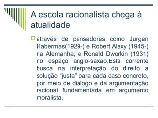 A escola racionalista chega à
atualidade
 através de pensadores como Jurgen

Habermas(1929-) e Robert Alexy (1945-)
na Alemanha, e Ronald Dworkin (1931)
no espaço anglo-saxão.Esta corrente
busca na interpretação do direito a
solução “justa” para cada caso concreto,
por meio de diálogo e da argumentação
racional fundamentada em argumento
moralista.

 
