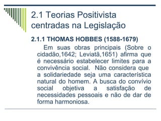 2.1 Teorias Positivista
centradas na Legislação
2.1.1 THOMAS HOBBES (1588-1679)
Em suas obras principais (Sobre o
cidadão,1642; Leviatã,1651) afirma que
é necessário estabelecer limites para a
convivência social. Não considera que
a solidariedade seja uma característica
natural do homem. A busca do convívio
social
objetiva
a
satisfação
de
necessidades pessoais e não de dar de
forma harmoniosa.

 
