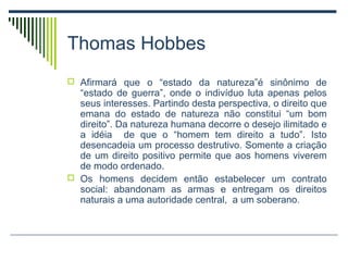 Thomas Hobbes
 Afirmará que o “estado da natureza”é sinônimo de

“estado de guerra”, onde o indivíduo luta apenas pelos
seus interesses. Partindo desta perspectiva, o direito que
emana do estado de natureza não constitui “um bom
direito”. Da natureza humana decorre o desejo ilimitado e
a idéia de que o “homem tem direito a tudo”. Isto
desencadeia um processo destrutivo. Somente a criação
de um direito positivo permite que aos homens viverem
de modo ordenado.
 Os homens decidem então estabelecer um contrato
social: abandonam as armas e entregam os direitos
naturais a uma autoridade central, a um soberano.

 