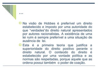 ...
 Na visão de Hobbes é preferível um direito

estabelecido e imposto por uma autoridade do
que “verdades”do direito natural apresentados
por autores racionalistas. A existência de uma
lei ruim é sempre preferível a uma situação de
ausência de lei.
 Esta é a primeira teoria que justifica a
superioridade do direito positivo perante o
direito natural. O conteúdo do direito é
estabelecido por uma vontade política e as
normas são respeitadas, porque aquele que as
ordena possui também o poder de coação.

 