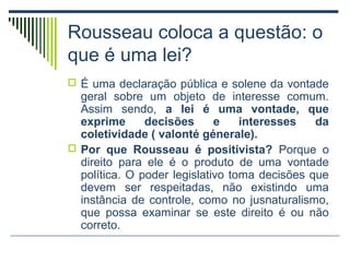 Rousseau coloca a questão: o
que é uma lei?
 É uma declaração pública e solene da vontade

geral sobre um objeto de interesse comum.
Assim sendo, a lei é uma vontade, que
exprime
decisões
e
interesses
da
coletividade ( valonté génerale).
 Por que Rousseau é positivista? Porque o
direito para ele é o produto de uma vontade
política. O poder legislativo toma decisões que
devem ser respeitadas, não existindo uma
instância de controle, como no jusnaturalismo,
que possa examinar se este direito é ou não
correto.

 