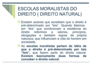 ESCOLAS MORALISTAS DO
DIREITO ( DIREITO NATURAL)
 Existem autores que acreditam que o direito é

pré-determinado por “leis”. Quando falamos
em “leis” que condicionam a existência do
direito referimos a valores, princípios,
obrigações e também regras da própria
natureza, que influenciam a vida do homem em
sociedade.
 As escolas moralistas partem da idéia de
que o direito é pré-determinado por tais
“leis”, que fazem parte do direito natural.
Existem basicamente duas formas de
conceber o direito natural.

 