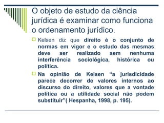 O objeto de estudo da ciência
jurídica é examinar como funciona
o ordenamento jurídico.
 Kelsen diz que direito é o conjunto de

normas em vigor e o estudo das mesmas
deve
ser
realizado
sem
nenhuma
interferência sociológica, histórica ou
política.
 Na opinião de Kelsen “a jurisdicidade
parece decorrer de valores internos ao
discurso do direito, valores que a vontade
política ou a utilidade social não podem
substituir”( Hespanha, 1998, p. 195).

 