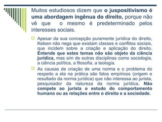 Muitos estudiosos dizem que o juspositivismo é
uma abordagem ingênua do direito, porque não
vê que
o mesmo é predeterminado pelos
interesses sociais.
 Apesar da sua concepção puramente jurídica do direito,

Kelsen não nega que existam classes e conflitos sociais,
que incidem sobre a criação e aplicação do direito.
Entende que estes temas não são objeto da ciência
jurídica, mas sim de outras disciplinas como sociologia,
a ciência política, a filosofia, a teologia.
 As causas de criação de uma norma e o problema do
respeito a ela na prática são fatos empíricos (origem e
resultado da norma jurídica) que não interessa ao jurista,
pesquisador da natureza da norma jurídica. Não
compete ao jurista o estudo do comportamento
humano ou as relações entre o direito e a sociedade.

 